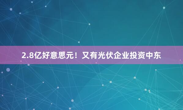 2.8亿好意思元！又有光伏企业投资中东